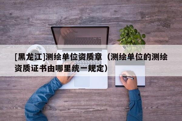 [黑龍江]測繪單位資質章（測繪單位的測繪資質證書由哪里統一規定）