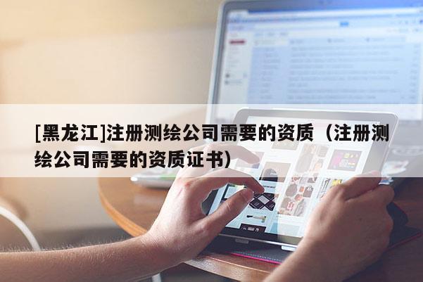 [黑龍江]注冊測繪公司需要的資質（注冊測繪公司需要的資質證書）