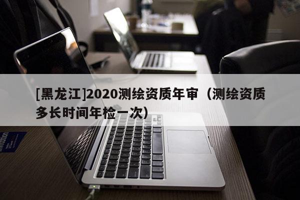 [黑龍江]2020測繪資質年審（測繪資質多長時間年檢一次）