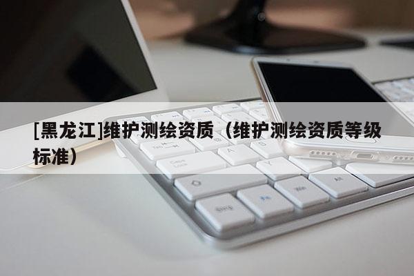 [黑龍江]維護測繪資質（維護測繪資質等級標準）