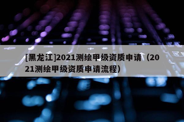[黑龍江]2021測(cè)繪甲級(jí)資質(zhì)申請(qǐng)（2021測(cè)繪甲級(jí)資質(zhì)申請(qǐng)流程）