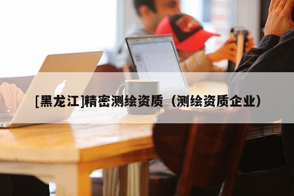 [黑龍江]精密測繪資質（測繪資質企業）