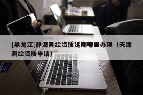 [黑龍江]靜海測(cè)繪資質(zhì)延期哪里辦理（天津測(cè)繪資質(zhì)申請(qǐng)）