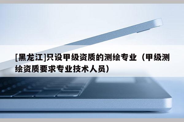 [黑龍江]只設甲級資質的測繪專業（甲級測繪資質要求專業技術人員）
