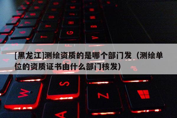 [黑龍江]測繪資質的是哪個部門發（測繪單位的資質證書由什么部門核發）
