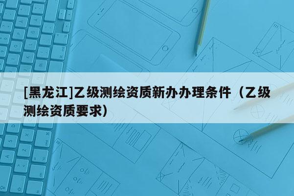 [黑龍江]乙級測繪資質新辦辦理條件（乙級測繪資質要求）