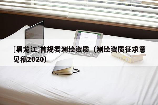 [黑龍江]首規(guī)委測繪資質(zhì)（測繪資質(zhì)征求意見稿2020）
