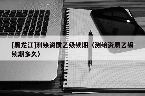 [黑龍江]測繪資質乙級續期（測繪資質乙級續期多久）