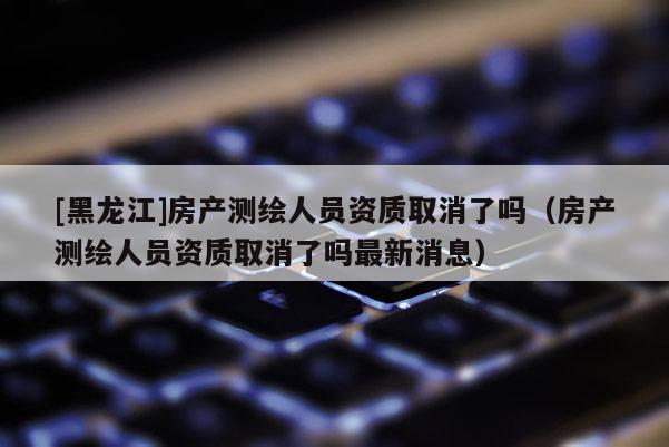 [黑龍江]房產測繪人員資質取消了嗎（房產測繪人員資質取消了嗎最新消息）