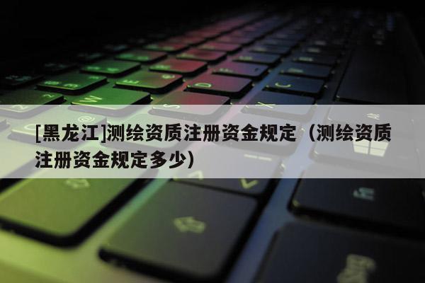 [黑龍江]測繪資質注冊資金規定（測繪資質注冊資金規定多少）