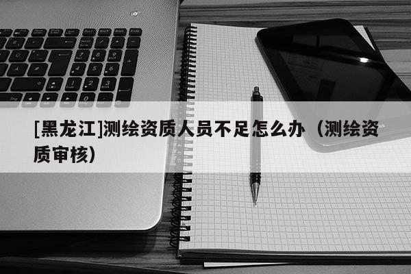 [黑龍江]測繪資質人員不足怎么辦（測繪資質審核）