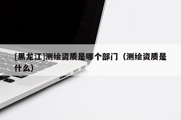 [黑龍江]測繪資質是哪個部門（測繪資質是什么）