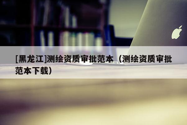 [黑龍江]測繪資質審批范本（測繪資質審批范本下載）