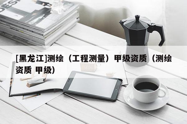[黑龍江]測繪（工程測量）甲級資質（測繪資質 甲級）