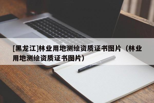 [黑龍江]林業(yè)用地測繪資質(zhì)證書圖片（林業(yè)用地測繪資質(zhì)證書圖片）