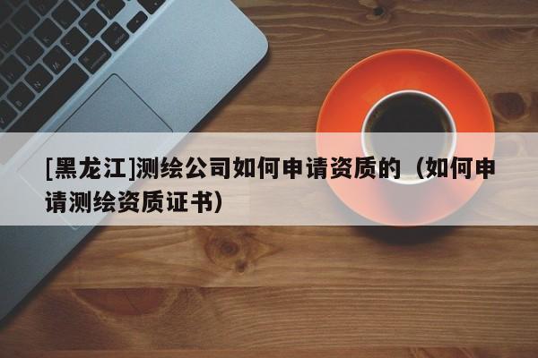 [黑龍江]測繪公司如何申請資質的（如何申請測繪資質證書）