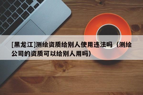 [黑龍江]測繪資質給別人使用違法嗎（測繪公司的資質可以給別人用嗎）