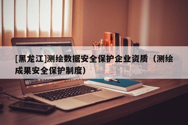 [黑龍江]測繪數據安全保護企業資質（測繪成果安全保護制度）