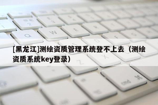 [黑龍江]測繪資質管理系統登不上去（測繪資質系統key登錄）