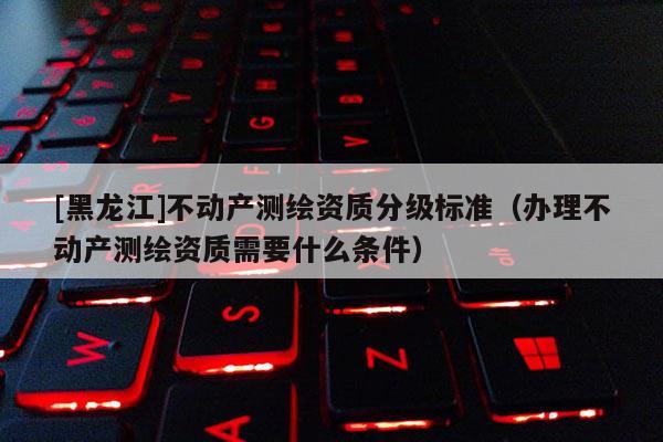 [黑龍江]不動產測繪資質分級標準（辦理不動產測繪資質需要什么條件）