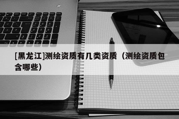 [黑龍江]測繪資質有幾類資質（測繪資質包含哪些）