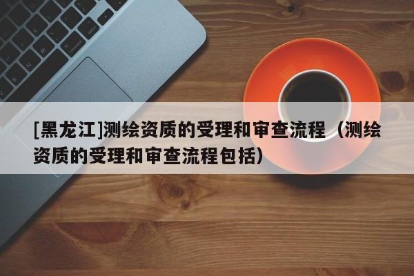[黑龍江]測繪資質的受理和審查流程（測繪資質的受理和審查流程包括）