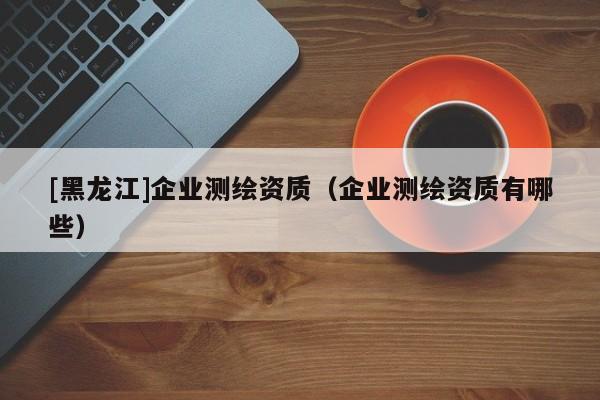 [黑龍江]企業測繪資質（企業測繪資質有哪些）