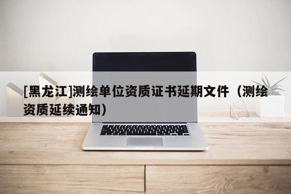 [黑龍江]測(cè)繪單位資質(zhì)證書延期文件（測(cè)繪資質(zhì)延續(xù)通知）