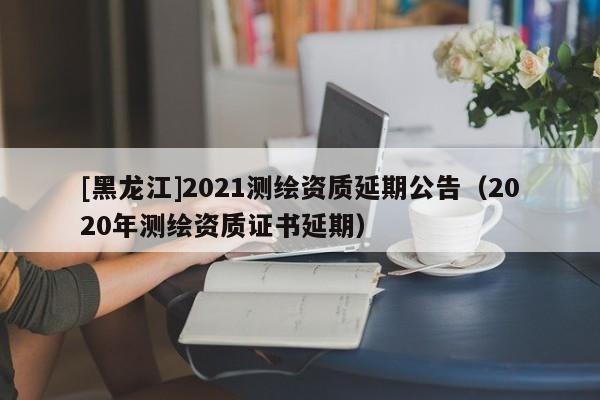 [黑龍江]2021測繪資質延期公告（2020年測繪資質證書延期）