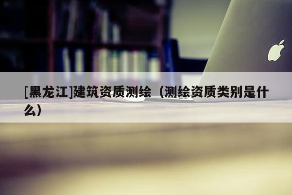 [黑龍江]建筑資質測繪（測繪資質類別是什么）