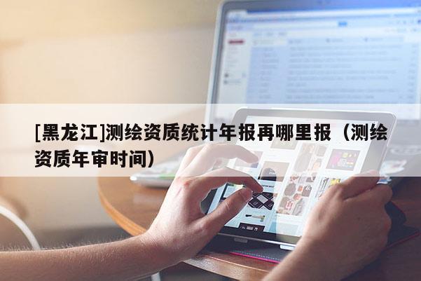 [黑龍江]測繪資質統計年報再哪里報（測繪資質年審時間）