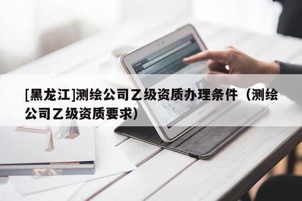[黑龍江]測繪公司乙級資質辦理條件（測繪公司乙級資質要求）