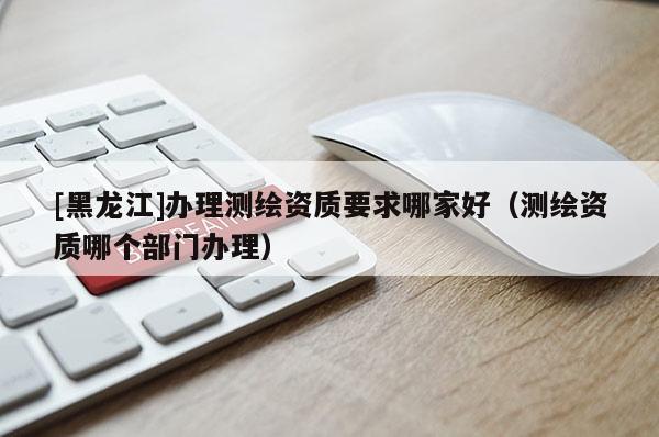 [黑龍江]辦理測繪資質要求哪家好（測繪資質哪個部門辦理）