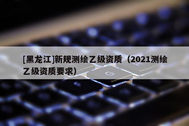 [黑龍江]新規測繪乙級資質（2021測繪乙級資質要求）