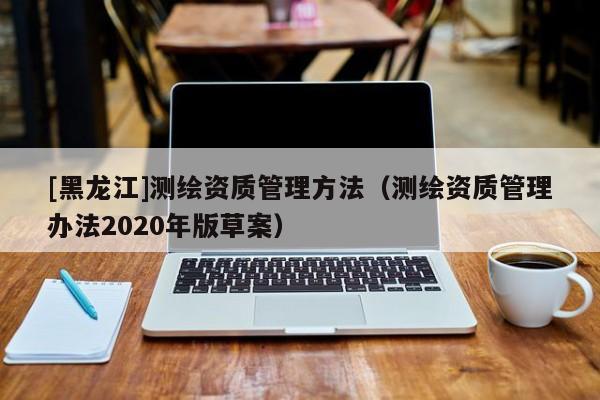 [黑龍江]測繪資質(zhì)管理方法（測繪資質(zhì)管理辦法2020年版草案）