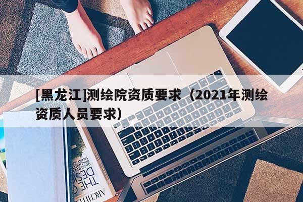 [黑龍江]測繪院資質(zhì)要求（2021年測繪資質(zhì)人員要求）