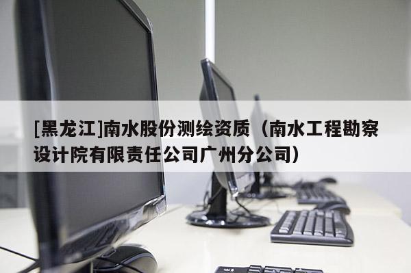 [黑龍江]南水股份測繪資質（南水工程勘察設計院有限責任公司廣州分公司）