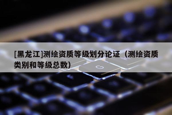 [黑龍江]測繪資質等級劃分論證（測繪資質類別和等級總數）