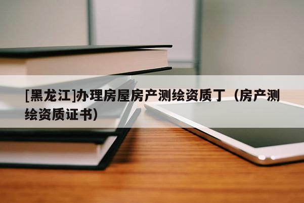 [黑龍江]辦理房屋房產測繪資質丁（房產測繪資質證書）