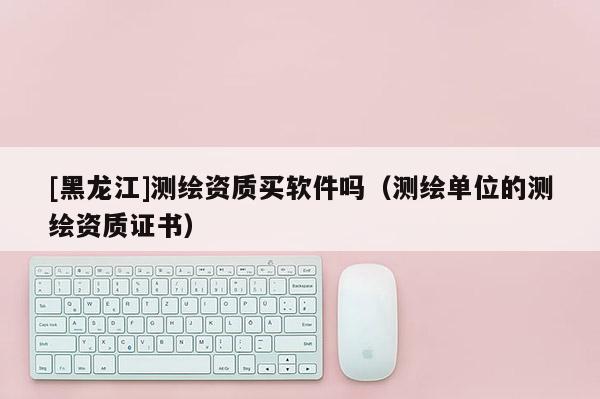 [黑龍江]測繪資質(zhì)買軟件嗎（測繪單位的測繪資質(zhì)證書）