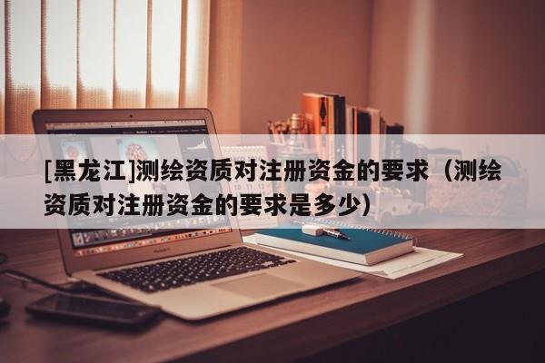 [黑龍江]測繪資質對注冊資金的要求（測繪資質對注冊資金的要求是多少）