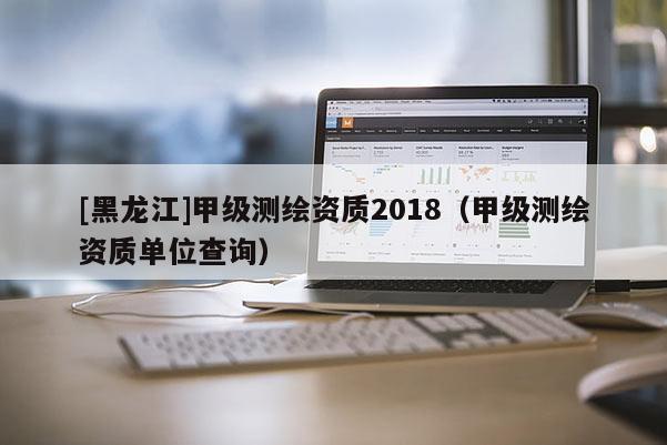 [黑龍江]甲級測繪資質2018（甲級測繪資質單位查詢）