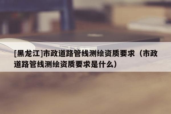 [黑龍江]市政道路管線測繪資質(zhì)要求（市政道路管線測繪資質(zhì)要求是什么）