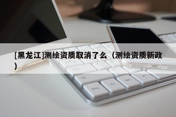 [黑龍江]測繪資質(zhì)取消了么（測繪資質(zhì)新政）