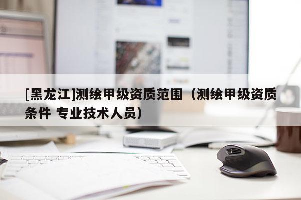 [黑龍江]測繪甲級資質范圍（測繪甲級資質條件 專業技術人員）
