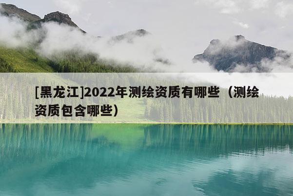 [黑龍江]2022年測繪資質有哪些（測繪資質包含哪些）