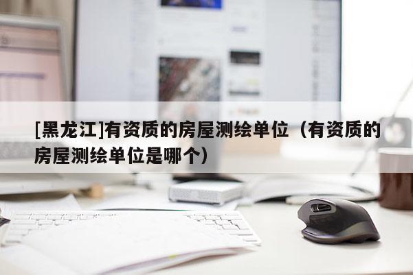 [黑龍江]有資質的房屋測繪單位（有資質的房屋測繪單位是哪個）