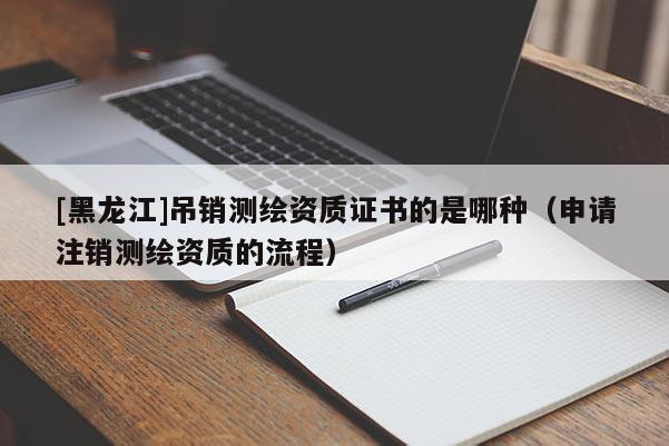 [黑龍江]吊銷測繪資質證書的是哪種（申請注銷測繪資質的流程）