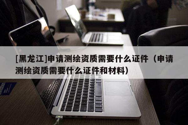 [黑龍江]申請測繪資質需要什么證件（申請測繪資質需要什么證件和材料）