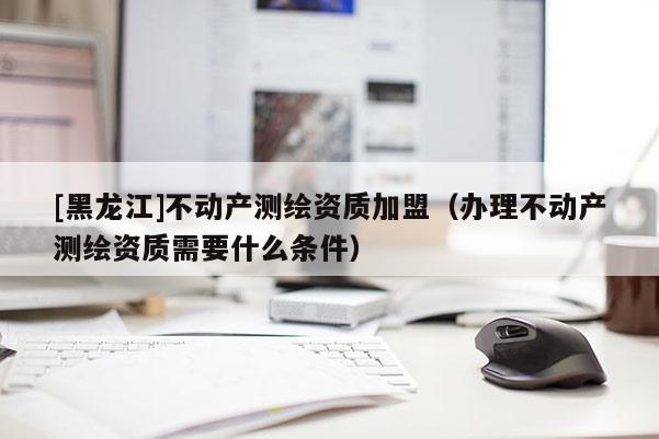 [黑龍江]不動產測繪資質加盟（辦理不動產測繪資質需要什么條件）